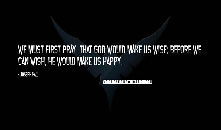 Joseph Hall Quotes: We must first pray, that God would make us wise; before we can wish, he would make us happy.