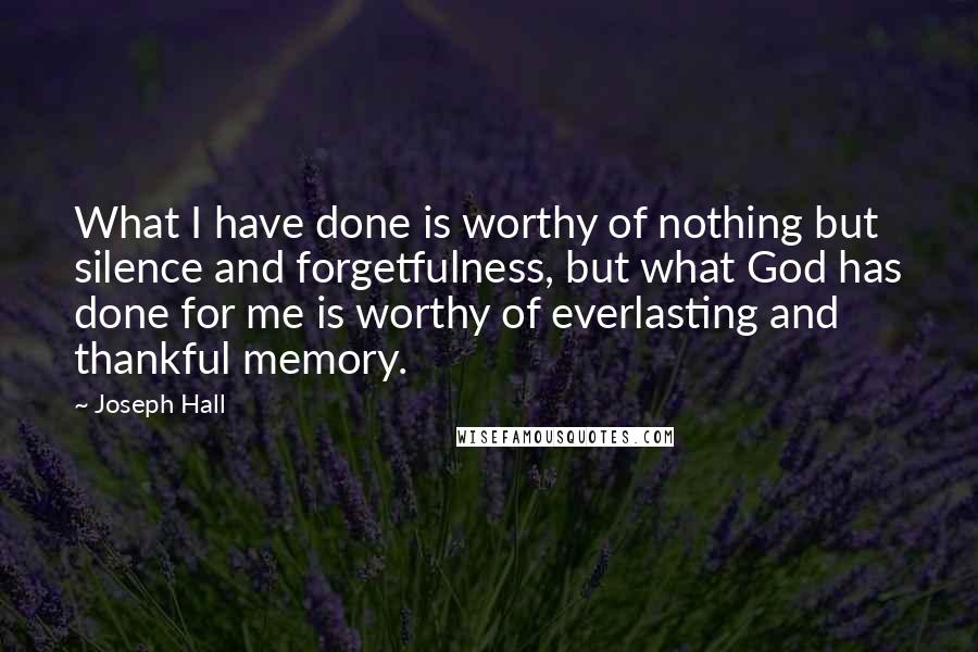 Joseph Hall Quotes: What I have done is worthy of nothing but silence and forgetfulness, but what God has done for me is worthy of everlasting and thankful memory.
