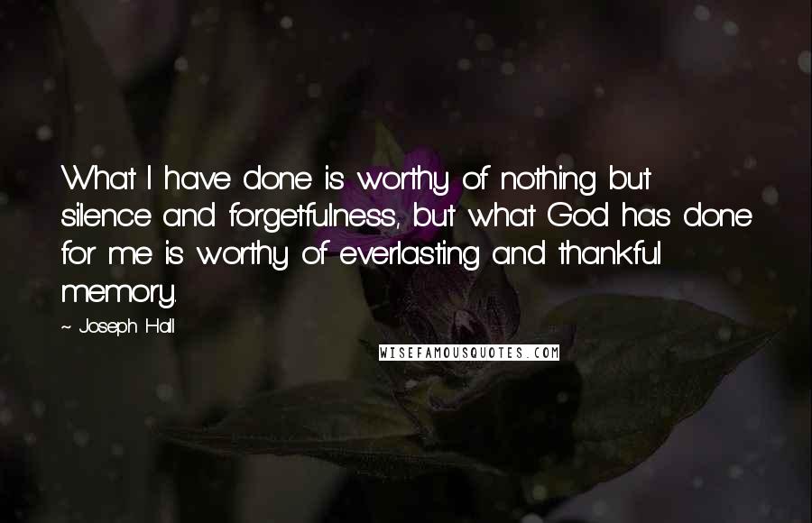 Joseph Hall Quotes: What I have done is worthy of nothing but silence and forgetfulness, but what God has done for me is worthy of everlasting and thankful memory.