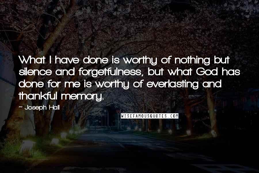 Joseph Hall Quotes: What I have done is worthy of nothing but silence and forgetfulness, but what God has done for me is worthy of everlasting and thankful memory.