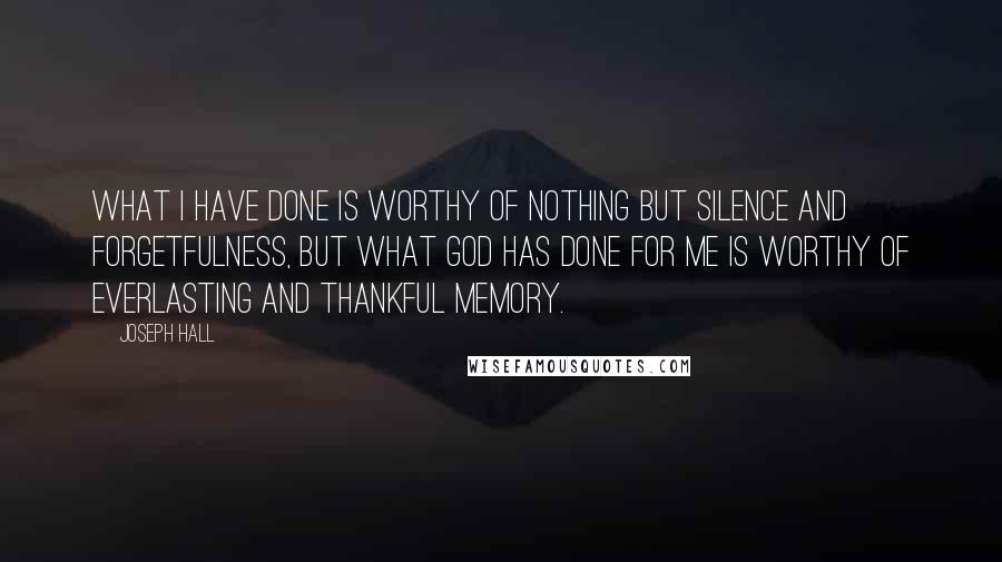 Joseph Hall Quotes: What I have done is worthy of nothing but silence and forgetfulness, but what God has done for me is worthy of everlasting and thankful memory.