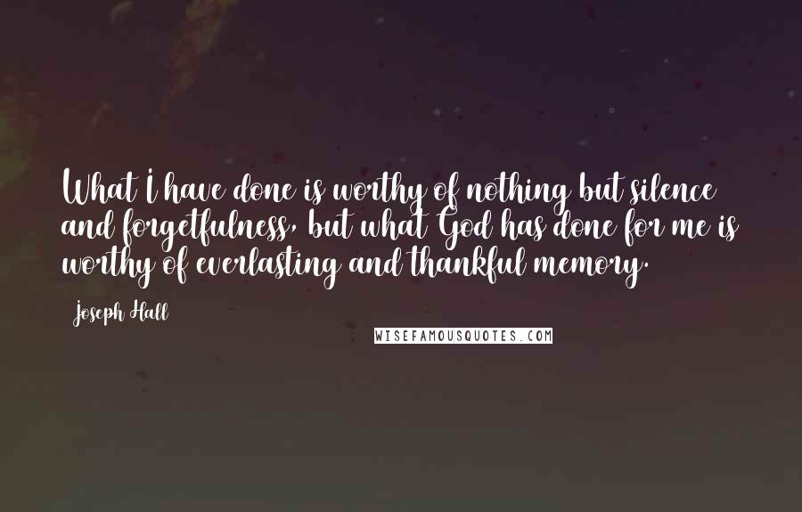 Joseph Hall Quotes: What I have done is worthy of nothing but silence and forgetfulness, but what God has done for me is worthy of everlasting and thankful memory.