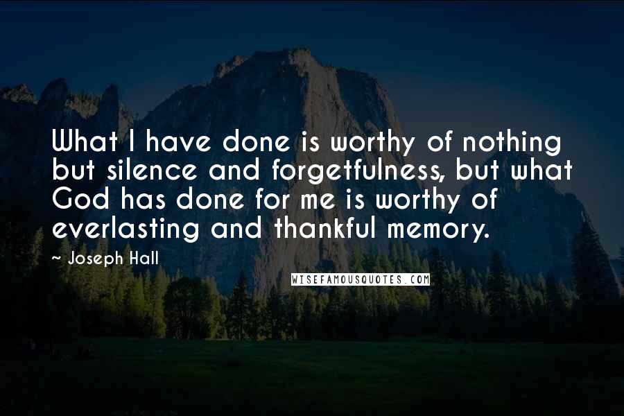 Joseph Hall Quotes: What I have done is worthy of nothing but silence and forgetfulness, but what God has done for me is worthy of everlasting and thankful memory.