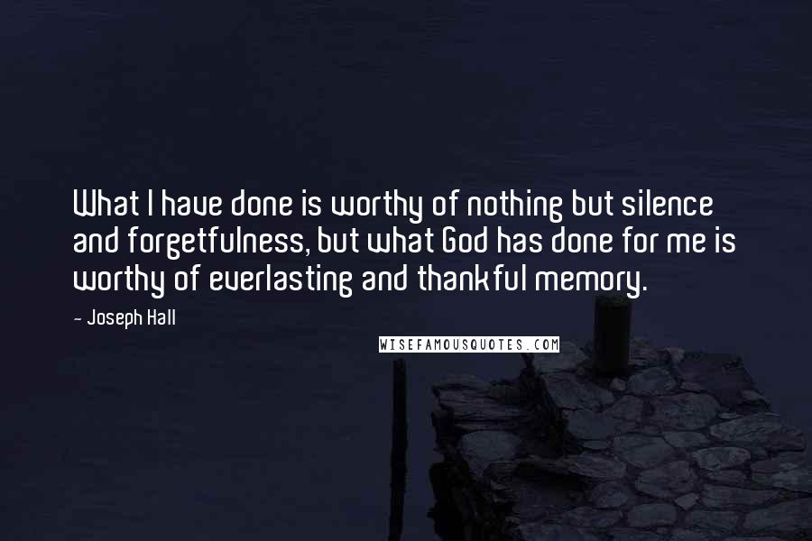 Joseph Hall Quotes: What I have done is worthy of nothing but silence and forgetfulness, but what God has done for me is worthy of everlasting and thankful memory.