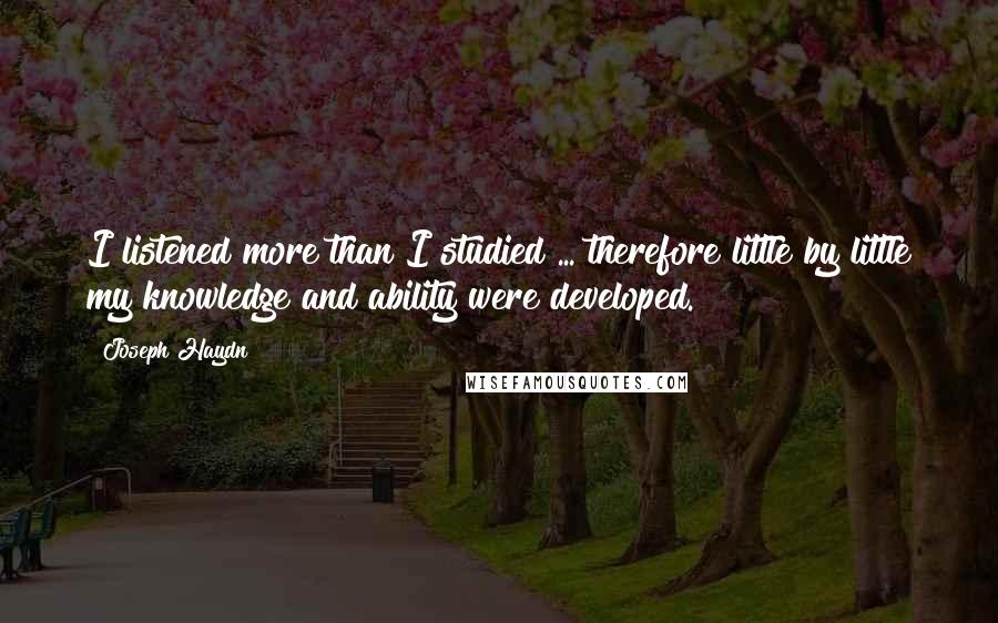 Joseph Haydn Quotes: I listened more than I studied ... therefore little by little my knowledge and ability were developed.