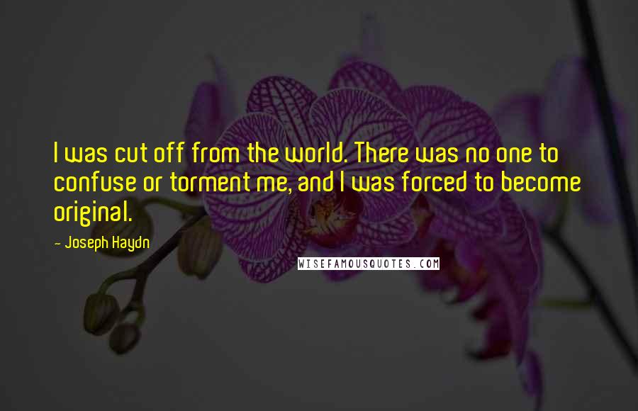 Joseph Haydn Quotes: I was cut off from the world. There was no one to confuse or torment me, and I was forced to become original.