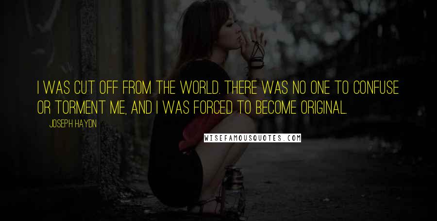 Joseph Haydn Quotes: I was cut off from the world. There was no one to confuse or torment me, and I was forced to become original.