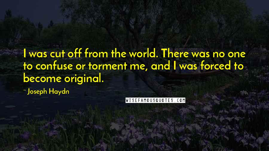 Joseph Haydn Quotes: I was cut off from the world. There was no one to confuse or torment me, and I was forced to become original.