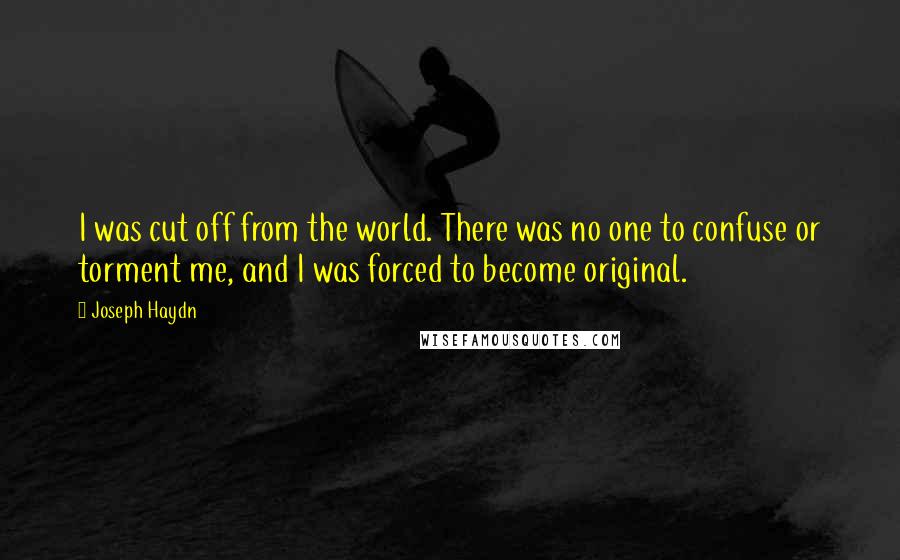 Joseph Haydn Quotes: I was cut off from the world. There was no one to confuse or torment me, and I was forced to become original.