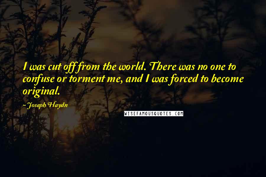 Joseph Haydn Quotes: I was cut off from the world. There was no one to confuse or torment me, and I was forced to become original.