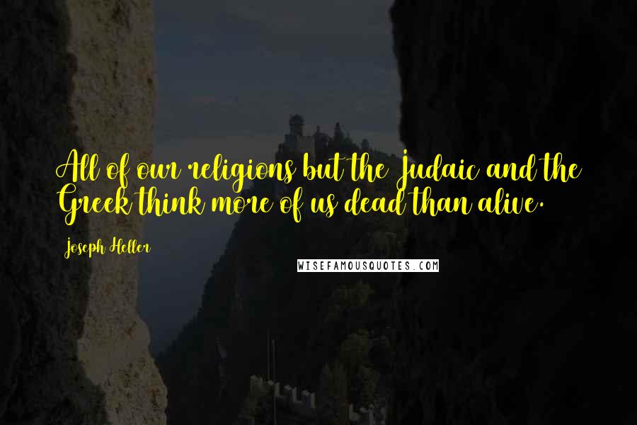 Joseph Heller Quotes: All of our religions but the Judaic and the Greek think more of us dead than alive.