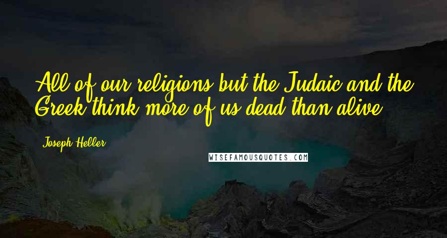 Joseph Heller Quotes: All of our religions but the Judaic and the Greek think more of us dead than alive.