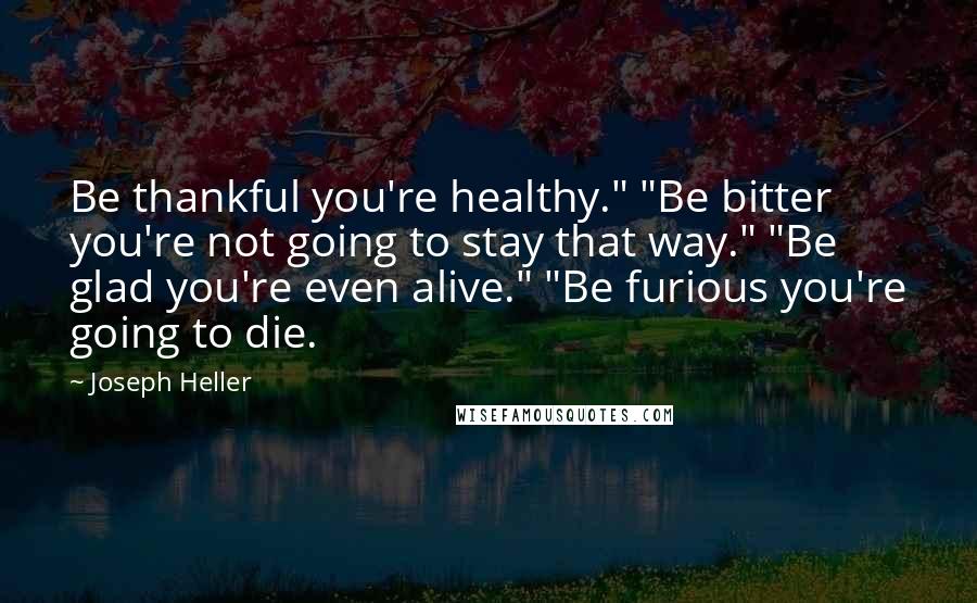 Joseph Heller Quotes: Be thankful you're healthy." "Be bitter you're not going to stay that way." "Be glad you're even alive." "Be furious you're going to die.