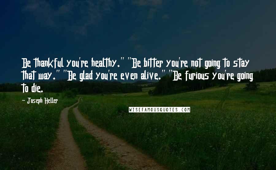 Joseph Heller Quotes: Be thankful you're healthy." "Be bitter you're not going to stay that way." "Be glad you're even alive." "Be furious you're going to die.