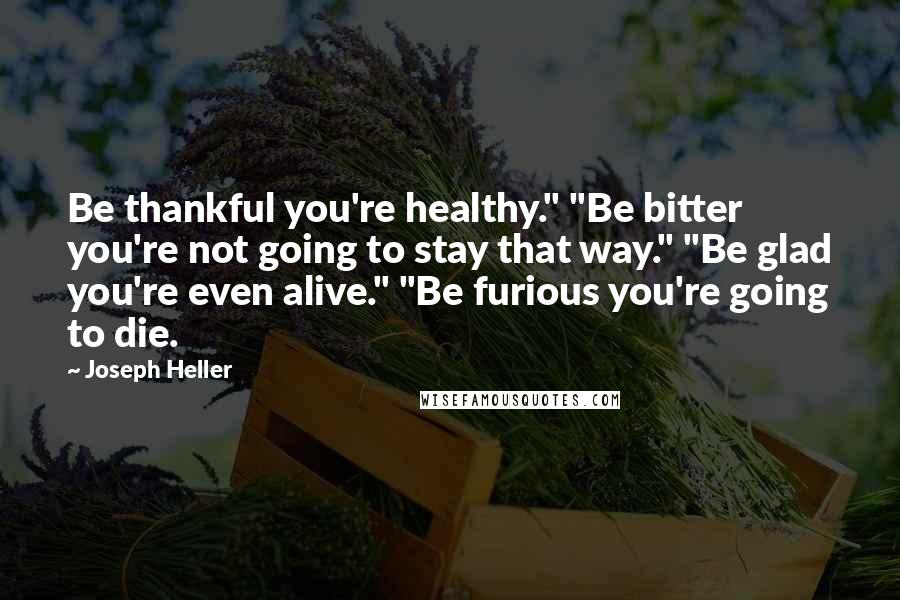 Joseph Heller Quotes: Be thankful you're healthy." "Be bitter you're not going to stay that way." "Be glad you're even alive." "Be furious you're going to die.