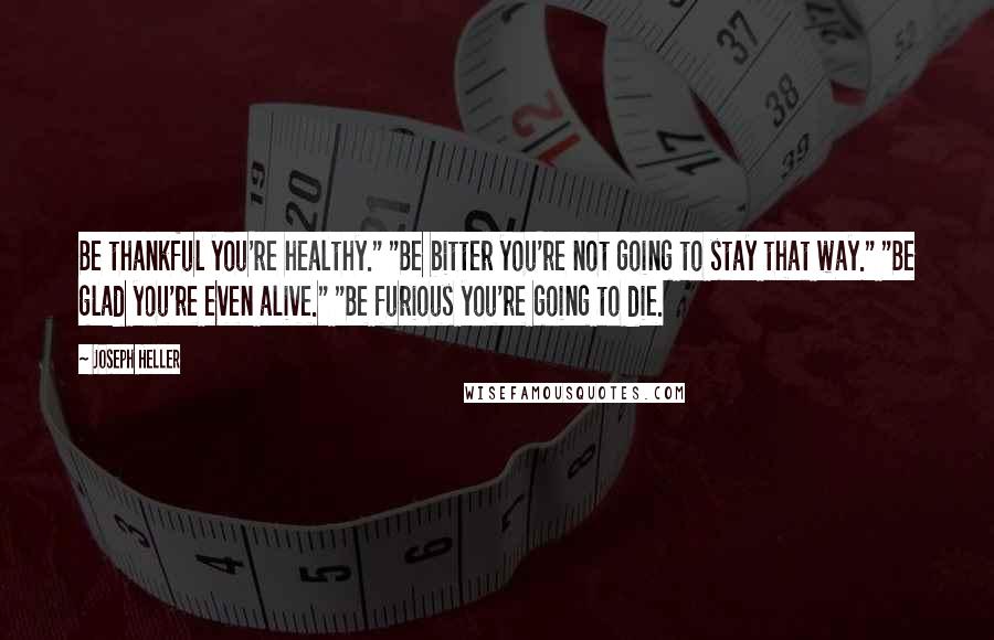 Joseph Heller Quotes: Be thankful you're healthy." "Be bitter you're not going to stay that way." "Be glad you're even alive." "Be furious you're going to die.