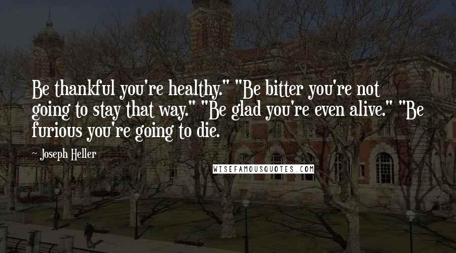 Joseph Heller Quotes: Be thankful you're healthy." "Be bitter you're not going to stay that way." "Be glad you're even alive." "Be furious you're going to die.