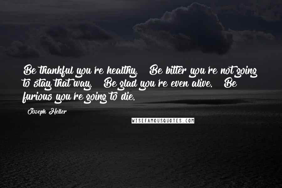 Joseph Heller Quotes: Be thankful you're healthy." "Be bitter you're not going to stay that way." "Be glad you're even alive." "Be furious you're going to die.