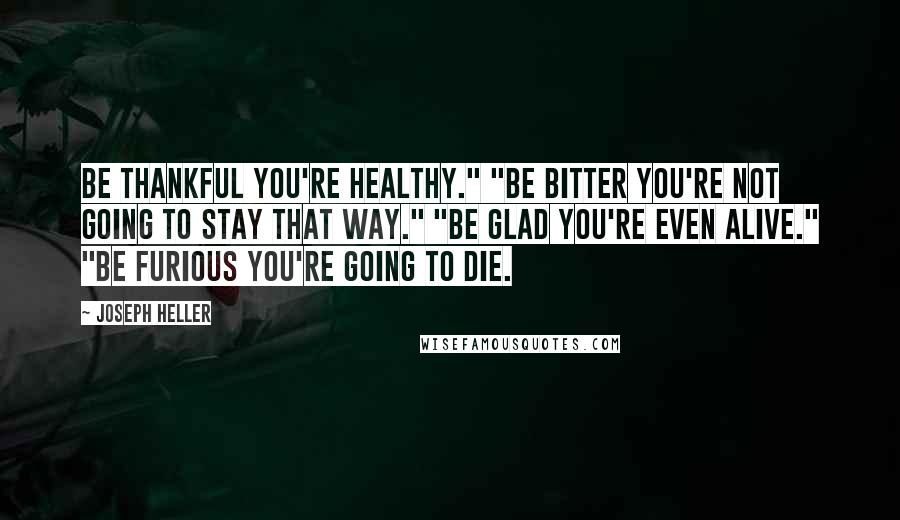 Joseph Heller Quotes: Be thankful you're healthy." "Be bitter you're not going to stay that way." "Be glad you're even alive." "Be furious you're going to die.