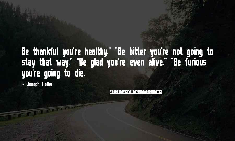 Joseph Heller Quotes: Be thankful you're healthy." "Be bitter you're not going to stay that way." "Be glad you're even alive." "Be furious you're going to die.