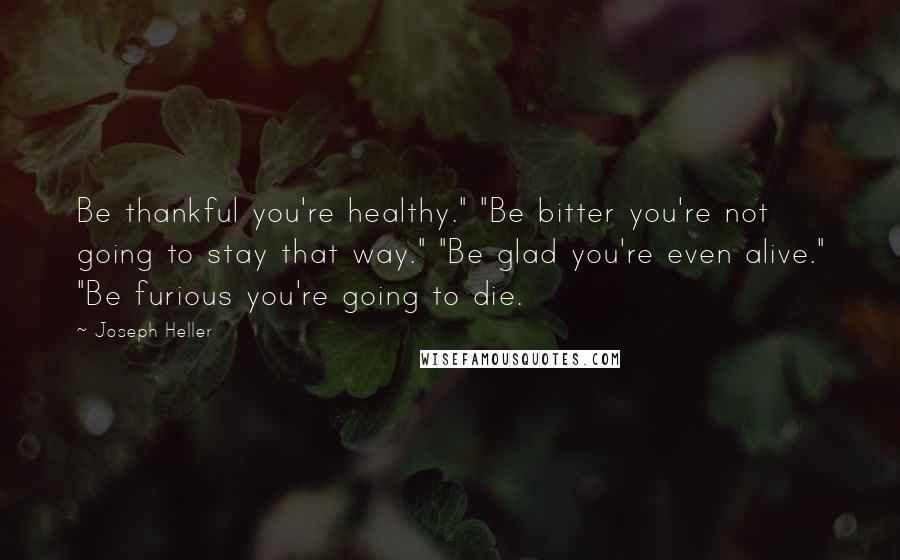 Joseph Heller Quotes: Be thankful you're healthy." "Be bitter you're not going to stay that way." "Be glad you're even alive." "Be furious you're going to die.