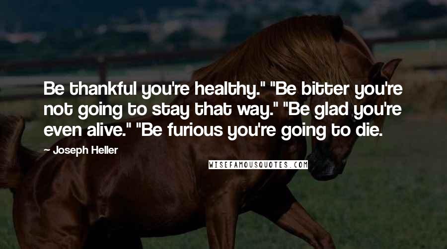 Joseph Heller Quotes: Be thankful you're healthy." "Be bitter you're not going to stay that way." "Be glad you're even alive." "Be furious you're going to die.