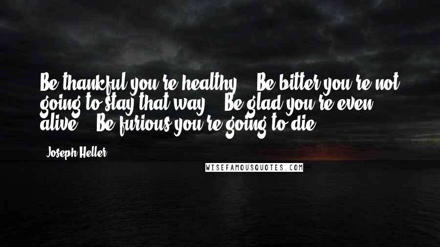 Joseph Heller Quotes: Be thankful you're healthy." "Be bitter you're not going to stay that way." "Be glad you're even alive." "Be furious you're going to die.