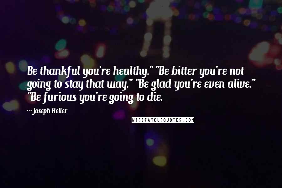 Joseph Heller Quotes: Be thankful you're healthy." "Be bitter you're not going to stay that way." "Be glad you're even alive." "Be furious you're going to die.