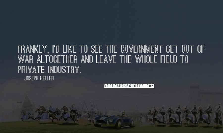 Joseph Heller Quotes: Frankly, I'd like to see the government get out of war altogether and leave the whole field to private industry.