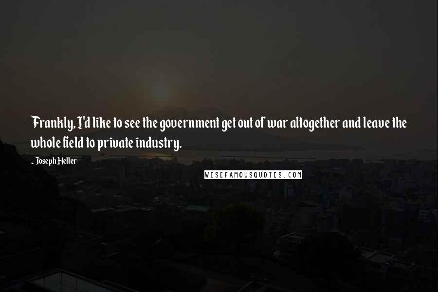 Joseph Heller Quotes: Frankly, I'd like to see the government get out of war altogether and leave the whole field to private industry.