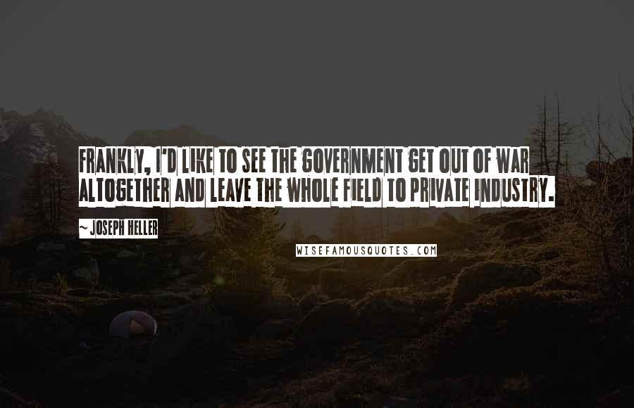 Joseph Heller Quotes: Frankly, I'd like to see the government get out of war altogether and leave the whole field to private industry.