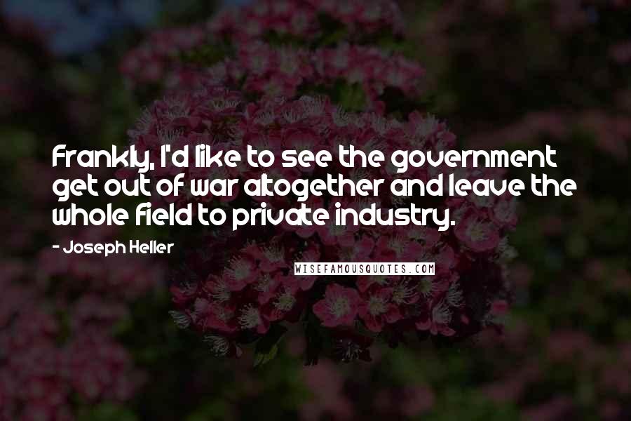 Joseph Heller Quotes: Frankly, I'd like to see the government get out of war altogether and leave the whole field to private industry.