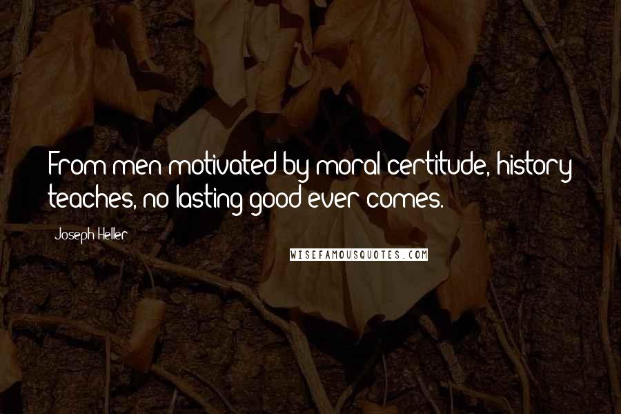 Joseph Heller Quotes: From men motivated by moral certitude, history teaches, no lasting good ever comes.