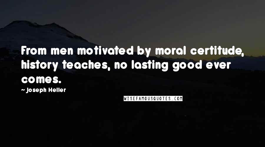 Joseph Heller Quotes: From men motivated by moral certitude, history teaches, no lasting good ever comes.