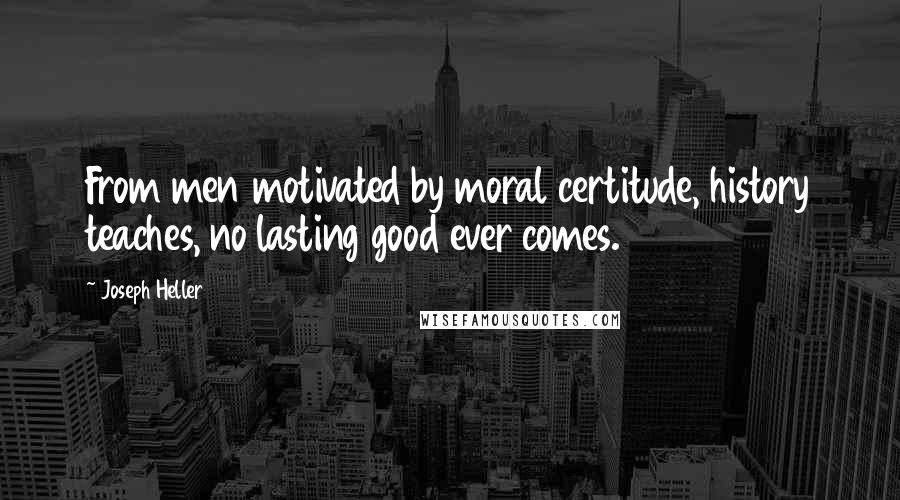 Joseph Heller Quotes: From men motivated by moral certitude, history teaches, no lasting good ever comes.