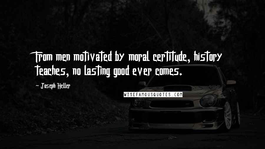 Joseph Heller Quotes: From men motivated by moral certitude, history teaches, no lasting good ever comes.