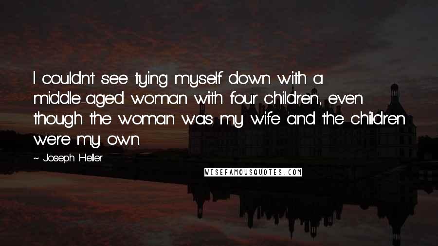 Joseph Heller Quotes: I couldn't see tying myself down with a middle-aged woman with four children, even though the woman was my wife and the children were my own.