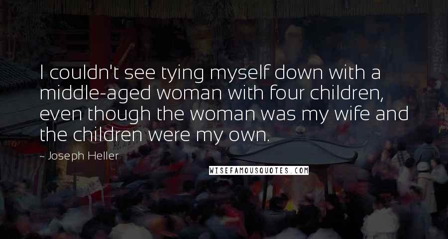 Joseph Heller Quotes: I couldn't see tying myself down with a middle-aged woman with four children, even though the woman was my wife and the children were my own.