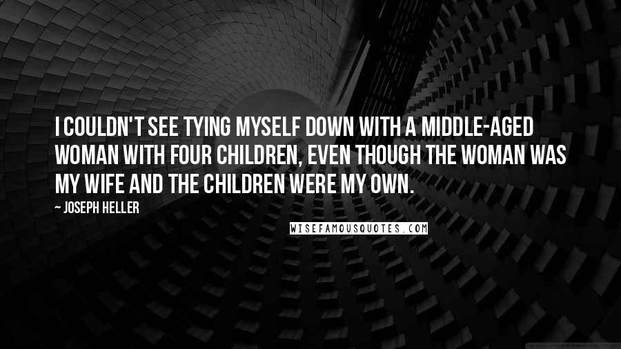 Joseph Heller Quotes: I couldn't see tying myself down with a middle-aged woman with four children, even though the woman was my wife and the children were my own.