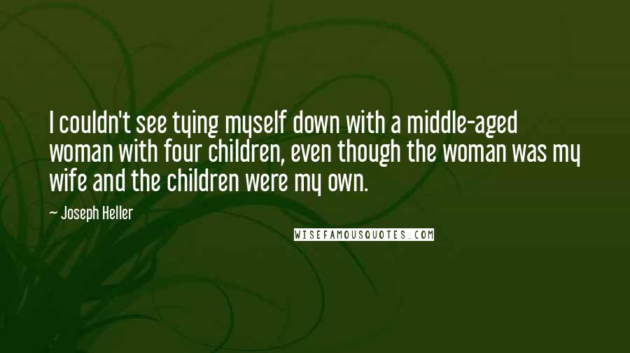 Joseph Heller Quotes: I couldn't see tying myself down with a middle-aged woman with four children, even though the woman was my wife and the children were my own.