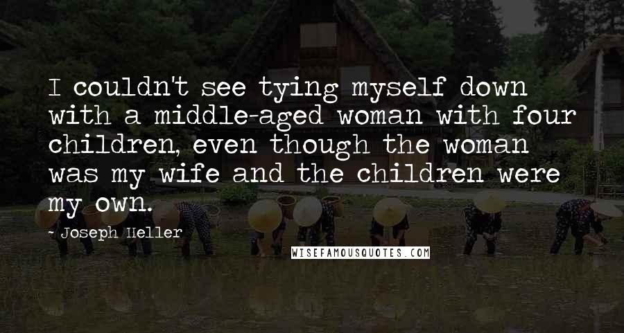 Joseph Heller Quotes: I couldn't see tying myself down with a middle-aged woman with four children, even though the woman was my wife and the children were my own.