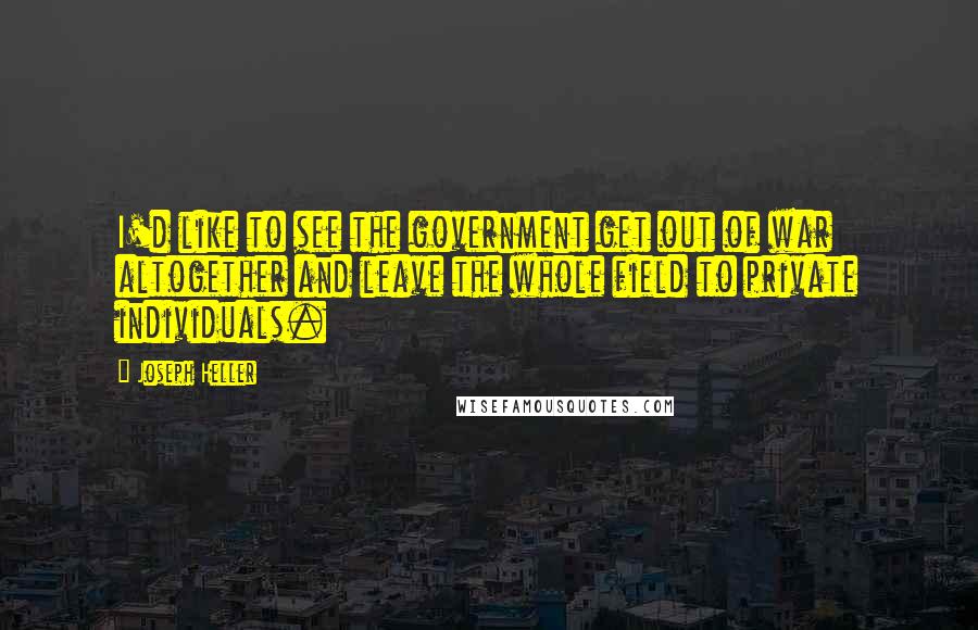 Joseph Heller Quotes: I'd like to see the government get out of war altogether and leave the whole field to private individuals.