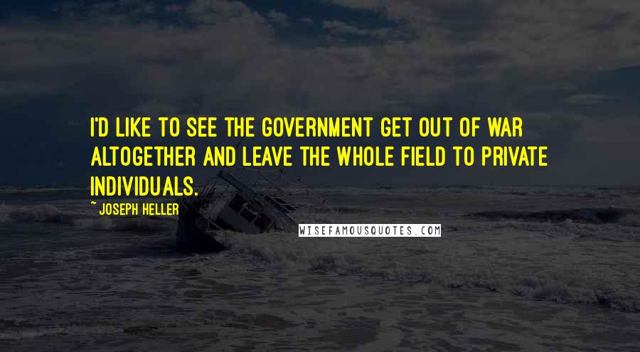 Joseph Heller Quotes: I'd like to see the government get out of war altogether and leave the whole field to private individuals.