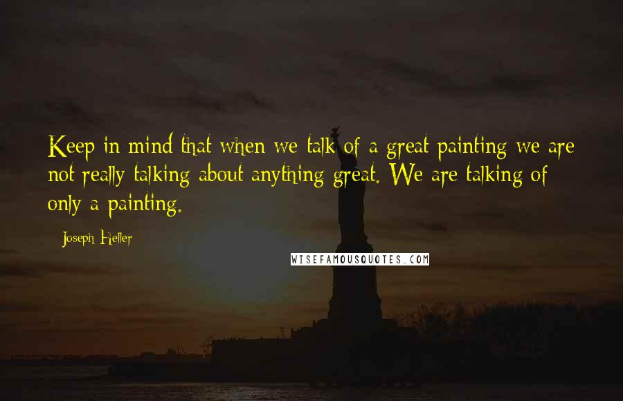 Joseph Heller Quotes: Keep in mind that when we talk of a great painting we are not really talking about anything great. We are talking of only a painting.