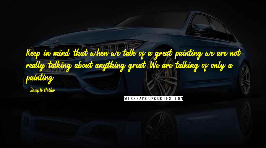 Joseph Heller Quotes: Keep in mind that when we talk of a great painting we are not really talking about anything great. We are talking of only a painting.