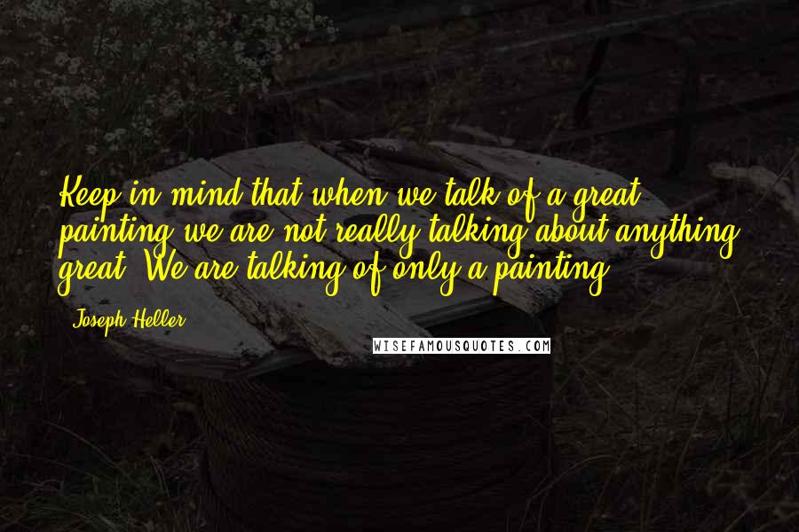 Joseph Heller Quotes: Keep in mind that when we talk of a great painting we are not really talking about anything great. We are talking of only a painting.