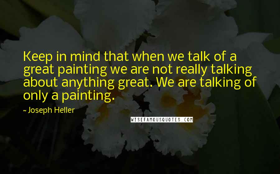 Joseph Heller Quotes: Keep in mind that when we talk of a great painting we are not really talking about anything great. We are talking of only a painting.