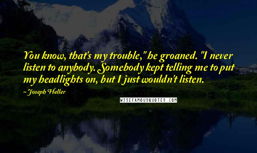 Joseph Heller Quotes: You know, that's my trouble," he groaned. "I never listen to anybody. Somebody kept telling me to put my headlights on, but I just wouldn't listen.