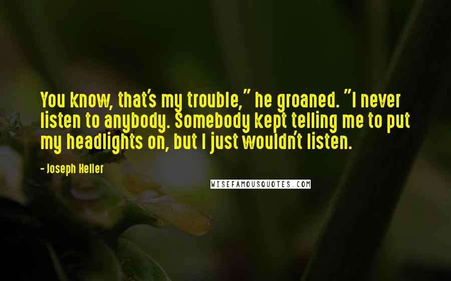 Joseph Heller Quotes: You know, that's my trouble," he groaned. "I never listen to anybody. Somebody kept telling me to put my headlights on, but I just wouldn't listen.