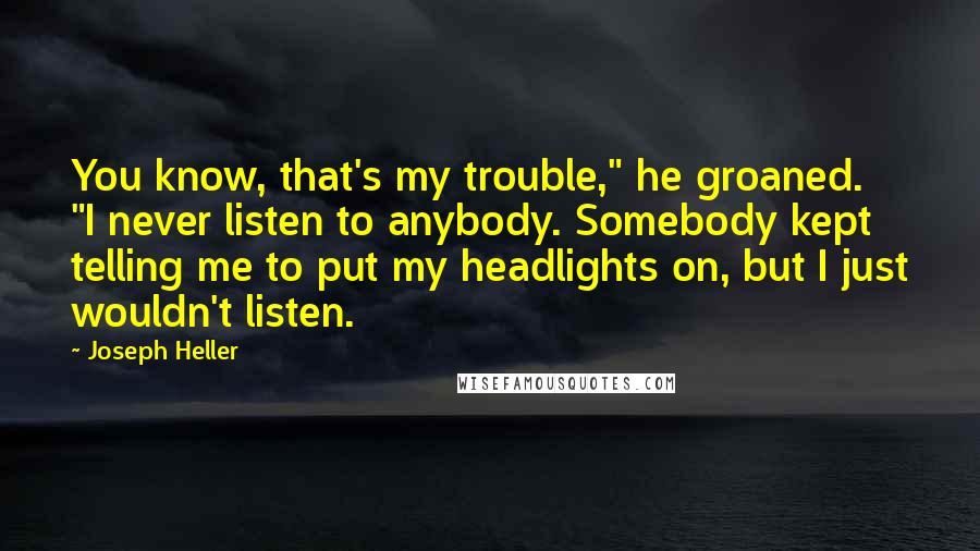 Joseph Heller Quotes: You know, that's my trouble," he groaned. "I never listen to anybody. Somebody kept telling me to put my headlights on, but I just wouldn't listen.